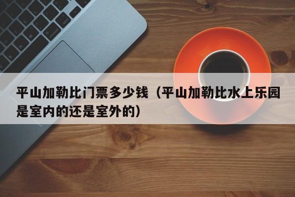平山加勒比门票多少钱（平山加勒比水上乐园是室内的还是室外的）