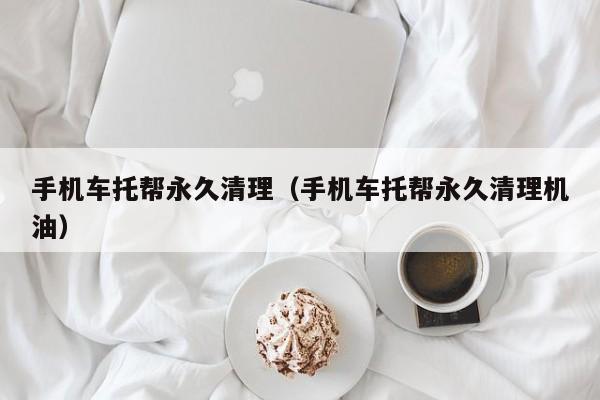 手机车托帮永久清理（手机车托帮永久清理机油）