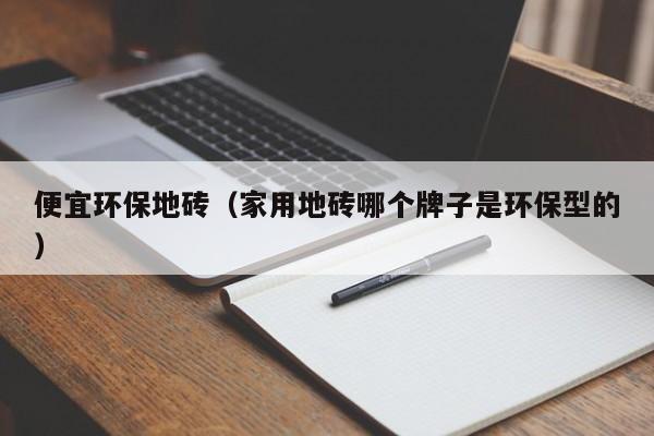 便宜环保地砖（家用地砖哪个牌子是环保型的）