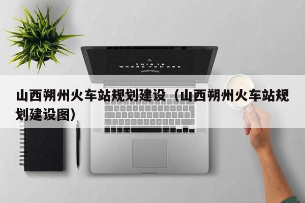 山西朔州火车站规划建设（山西朔州火车站规划建设图）