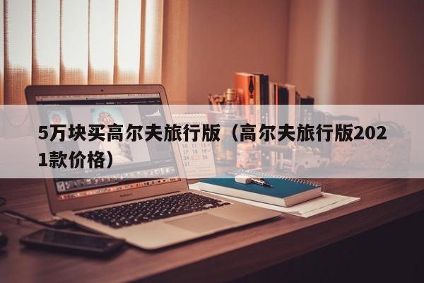 5万块买高尔夫旅行版（高尔夫旅行版2021款价格）