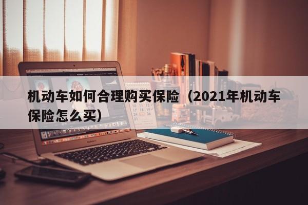 机动车如何合理购买保险（2021年机动车保险怎么买）