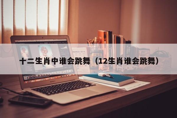 十二生肖中谁会跳舞（12生肖谁会跳舞）