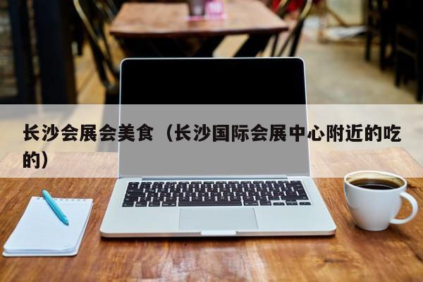 长沙会展会美食（长沙国际会展中心附近的吃的）