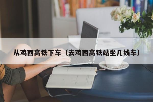 从鸡西高铁下车（去鸡西高铁站坐几线车）