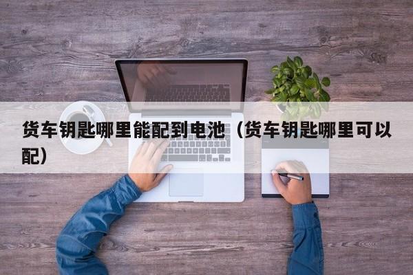 货车钥匙哪里能配到电池（货车钥匙哪里可以配）