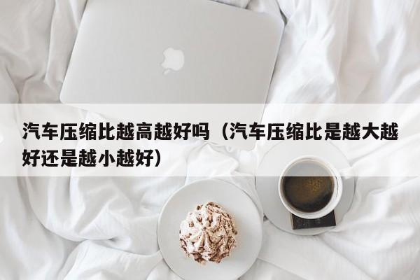 汽车压缩比越高越好吗（汽车压缩比是越大越好还是越小越好）