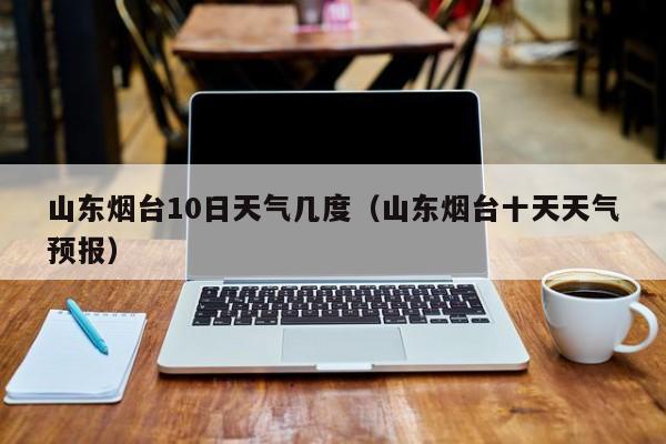 山东烟台10日天气几度（山东烟台十天天气预报）