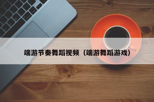 端游节奏舞蹈视频（端游舞蹈游戏）
