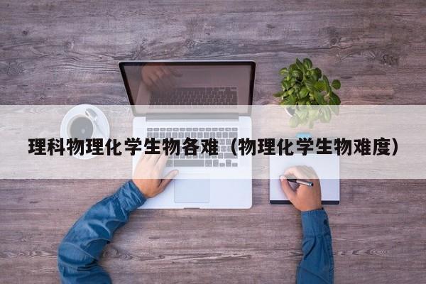 理科物理化学生物各难（物理化学生物难度）