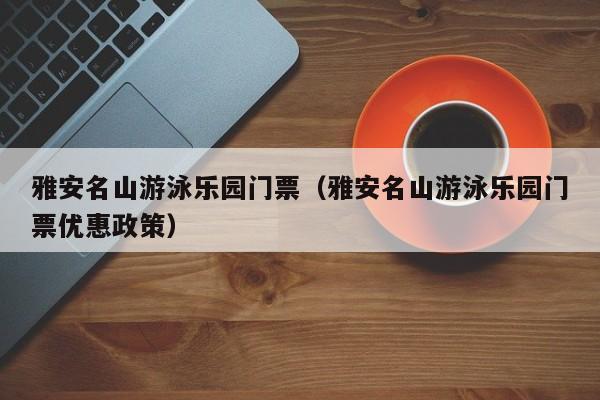 雅安名山游泳乐园门票（雅安名山游泳乐园门票优惠政策）