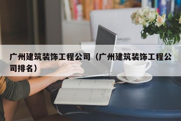 广州建筑装饰工程公司（广州建筑装饰工程公司排名）