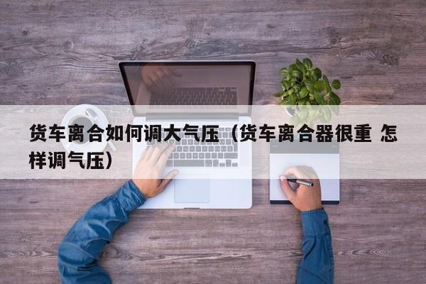 货车离合如何调大气压（货车离合器很重 怎样调气压）