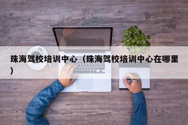 珠海驾校培训中心（珠海驾校培训中心在哪里）