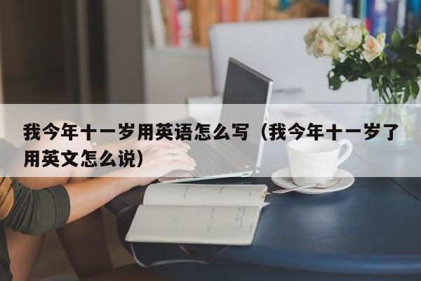 我今年十一岁用英语怎么写（我今年十一岁了用英文怎么说）