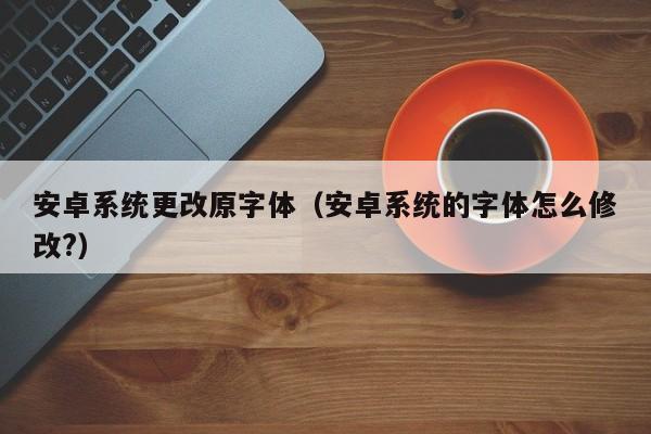 安卓系统更改原字体（安卓系统的字体怎么修改?）